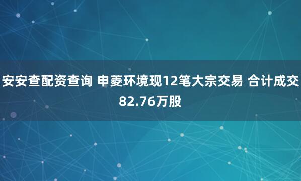 安安查配资查询 申菱环境现12笔大宗交易 合计成交82.76万股