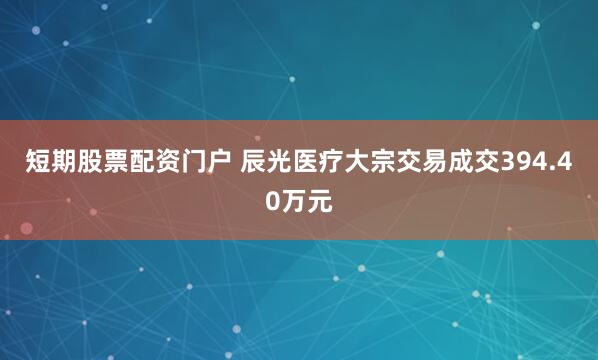 短期股票配资门户 辰光医疗大宗交易成交394.40万元