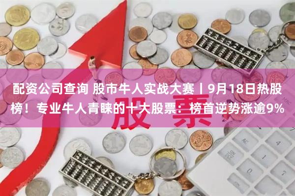 配资公司查询 股市牛人实战大赛丨9月18日热股榜！专业牛人青睐的十大股票：榜首逆势涨逾9%