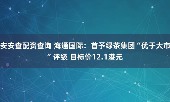 安安查配资查询 海通国际：首予绿茶集团“优于大市”评级 目标价12.1港元