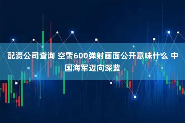 配资公司查询 空警600弹射画面公开意味什么 中国海军迈向深蓝