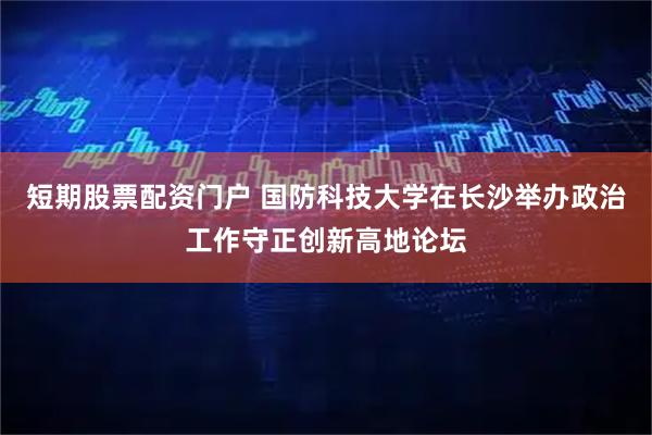 短期股票配资门户 国防科技大学在长沙举办政治工作守正创新高地论坛