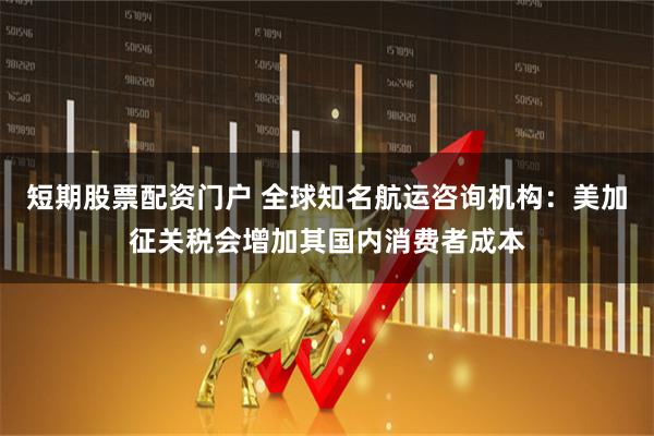 短期股票配资门户 全球知名航运咨询机构：美加征关税会增加其国内消费者成本