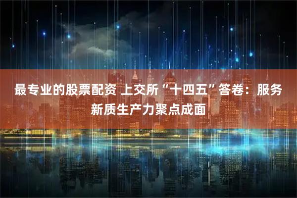 最专业的股票配资 上交所“十四五”答卷：服务新质生产力聚点成面