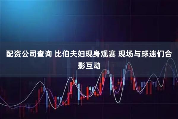 配资公司查询 比伯夫妇现身观赛 现场与球迷们合影互动