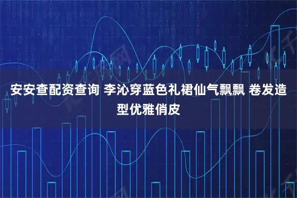 安安查配资查询 李沁穿蓝色礼裙仙气飘飘 卷发造型优雅俏皮