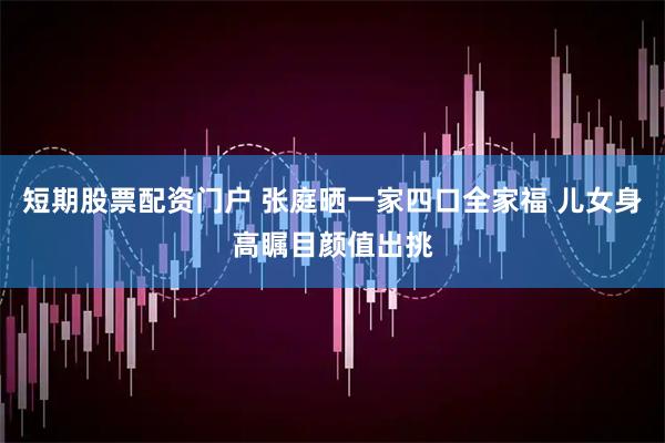 短期股票配资门户 张庭晒一家四口全家福 儿女身高瞩目颜值出挑
