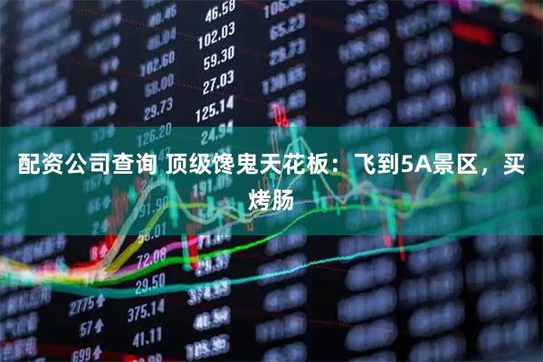 配资公司查询 顶级馋鬼天花板：飞到5A景区，买烤肠