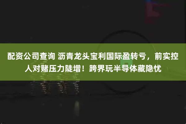 配资公司查询 沥青龙头宝利国际盈转亏，前实控人对赌压力陡增！跨界玩半导体藏隐忧
