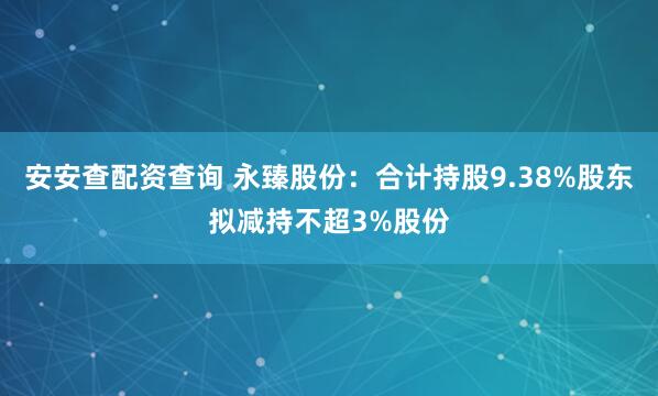 安安查配资查询 永臻股份：合计持股9.38%股东拟减持不超3%股份