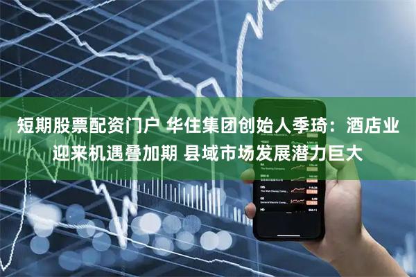 短期股票配资门户 华住集团创始人季琦：酒店业迎来机遇叠加期 县域市场发展潜力巨大