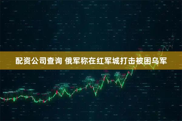 配资公司查询 俄军称在红军城打击被困乌军