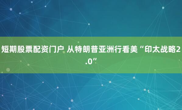 短期股票配资门户 从特朗普亚洲行看美“印太战略2.0”