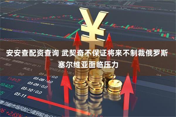 安安查配资查询 武契奇不保证将来不制裁俄罗斯 塞尔维亚面临压力