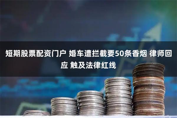 短期股票配资门户 婚车遭拦截要50条香烟 律师回应 触及法律红线