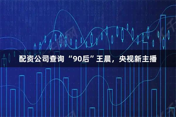 配资公司查询 “90后”王晨，央视新主播