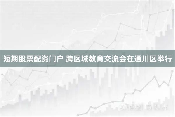 短期股票配资门户 跨区域教育交流会在通川区举行