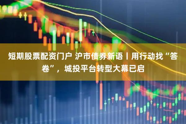 短期股票配资门户 沪市债券新语丨用行动找“答卷”，城投平台转型大幕已启