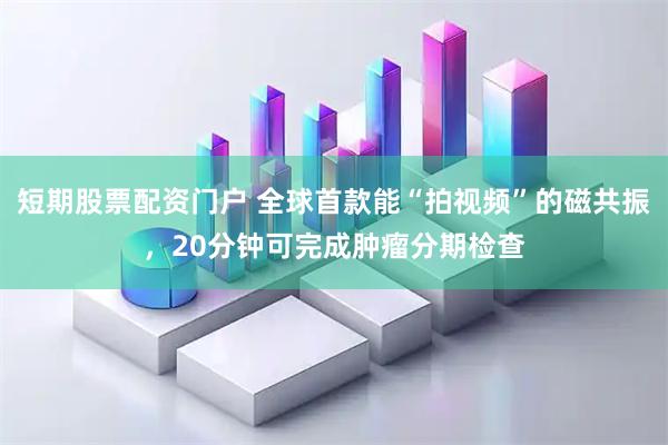 短期股票配资门户 全球首款能“拍视频”的磁共振，20分钟可完成肿瘤分期检查