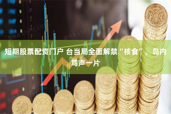 短期股票配资门户 台当局全面解禁“核食”，岛内骂声一片