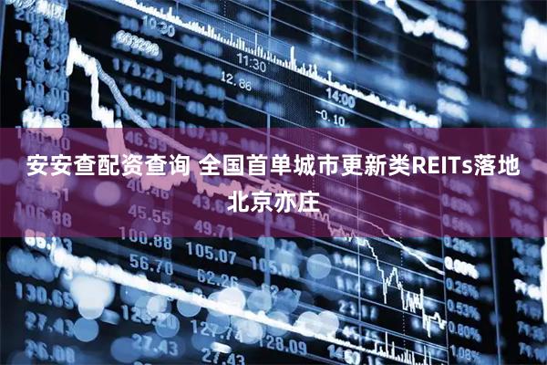 安安查配资查询 全国首单城市更新类REITs落地北京亦庄