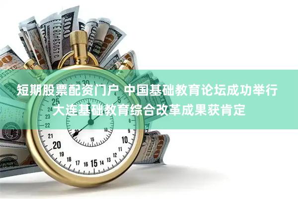 短期股票配资门户 中国基础教育论坛成功举行 大连基础教育综合改革成果获肯定