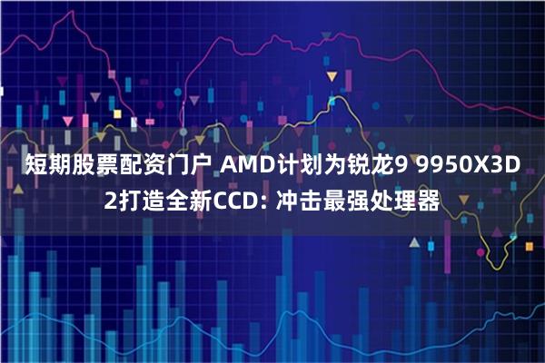 短期股票配资门户 AMD计划为锐龙9 9950X3D2打造全新CCD: 冲击最强处理器