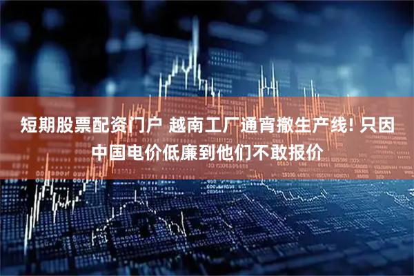 短期股票配资门户 越南工厂通宵撤生产线! 只因中国电价低廉到他们不敢报价