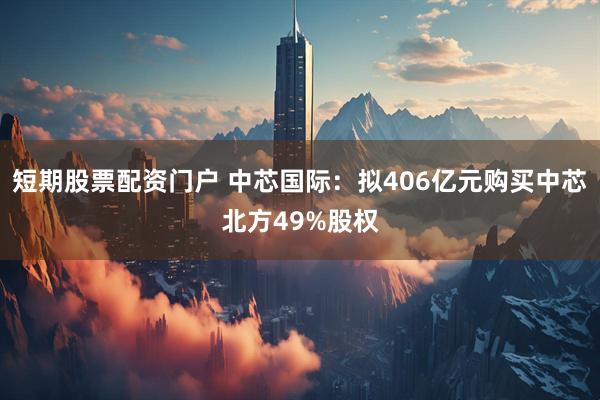 短期股票配资门户 中芯国际：拟406亿元购买中芯北方49%股权