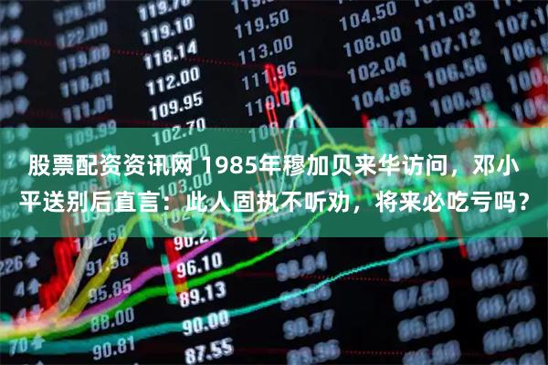股票配资资讯网 1985年穆加贝来华访问，邓小平送别后直言：此人固执不听劝，将来必吃亏吗？