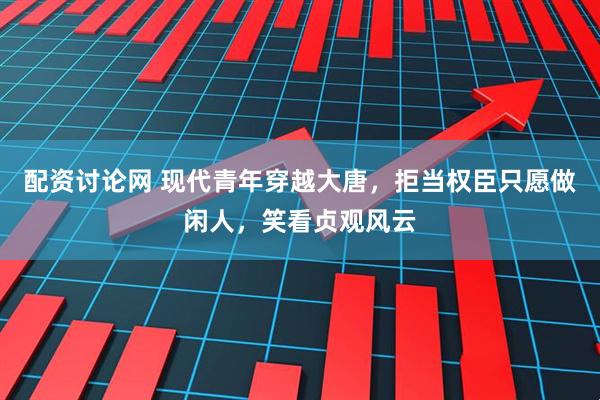 配资讨论网 现代青年穿越大唐，拒当权臣只愿做闲人，笑看贞观风云