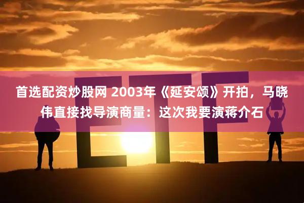 首选配资炒股网 2003年《延安颂》开拍，马晓伟直接找导演商量：这次我要演蒋介石