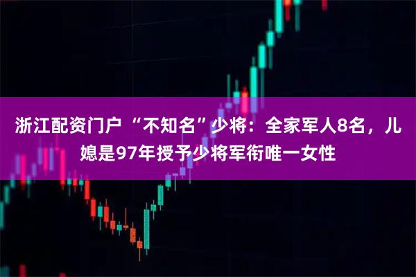浙江配资门户 “不知名”少将：全家军人8名，儿媳是97年授予少将军衔唯一女性