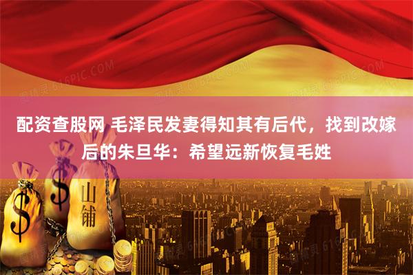 配资查股网 毛泽民发妻得知其有后代，找到改嫁后的朱旦华：希望远新恢复毛姓