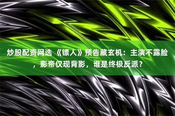 炒股配资网选 《镖人》预告藏玄机：主演不露脸，影帝仅现背影，谁是终极反派？