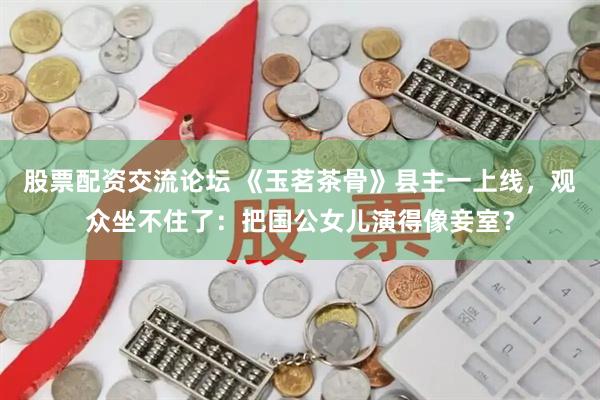 股票配资交流论坛 《玉茗茶骨》县主一上线，观众坐不住了：把国公女儿演得像妾室？