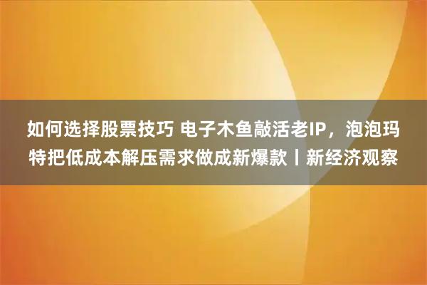 如何选择股票技巧 电子木鱼敲活老IP，泡泡玛特把低成本解压需求做成新爆款丨新经济观察