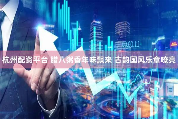 杭州配资平台 腊八粥香年味飘来 古韵国风乐章嘹亮