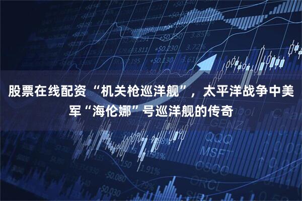 股票在线配资 “机关枪巡洋舰”，太平洋战争中美军“海伦娜”号巡洋舰的传奇
