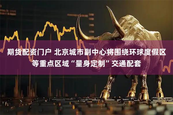 期货配资门户 北京城市副中心将围绕环球度假区等重点区域“量身定制”交通配套