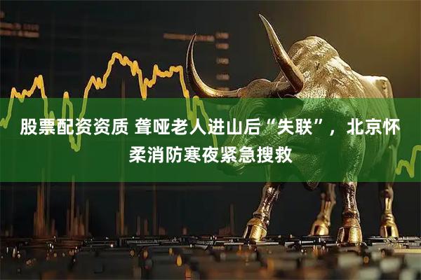 股票配资资质 聋哑老人进山后“失联”，北京怀柔消防寒夜紧急搜救