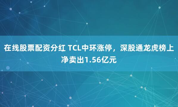 在线股票配资分红 TCL中环涨停，深股通龙虎榜上净卖出1.56亿元