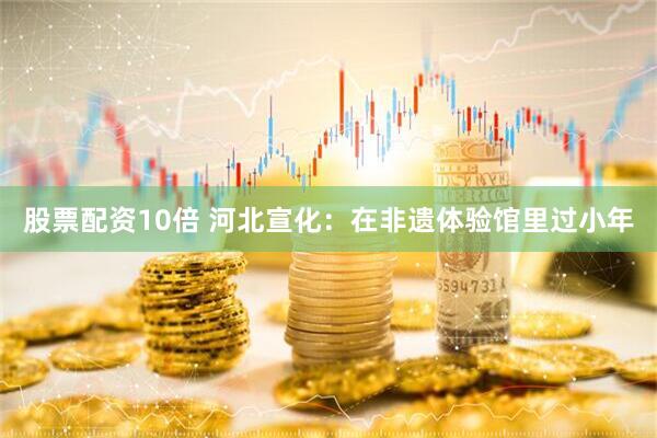 股票配资10倍 河北宣化：在非遗体验馆里过小年