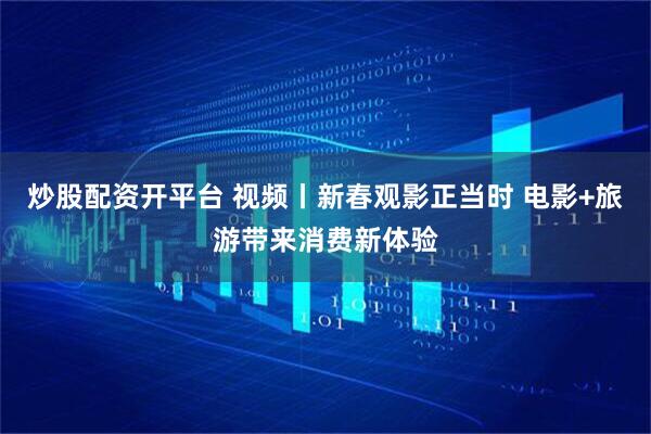 炒股配资开平台 视频丨新春观影正当时 电影+旅游带来消费新体验