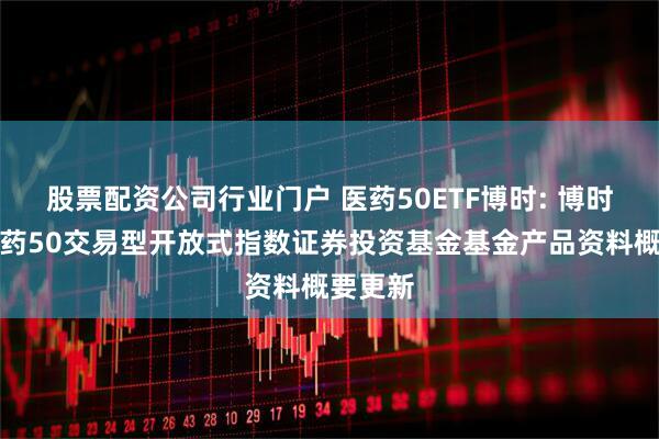 股票配资公司行业门户 医药50ETF博时: 博时中证医药50交易型开放式指数证券投资基金基金产品资料概要更新