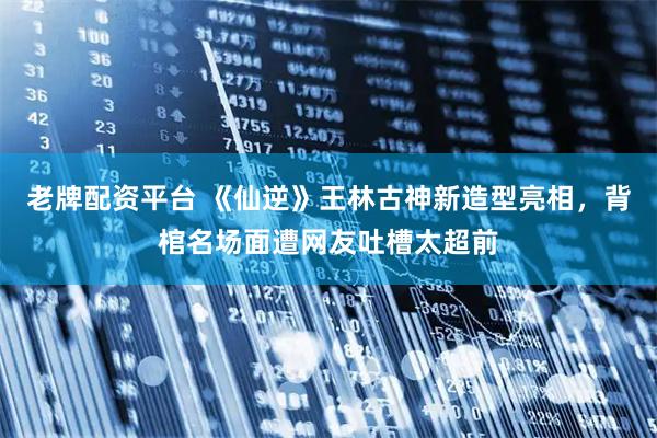 老牌配资平台 《仙逆》王林古神新造型亮相，背棺名场面遭网友吐槽太超前