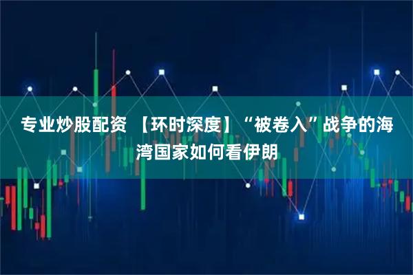 专业炒股配资 【环时深度】“被卷入”战争的海湾国家如何看伊朗