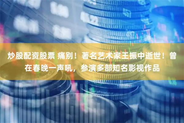 炒股配资股票 痛别！著名艺术家王振中逝世！曾在春晚一声吼，参演多部知名影视作品