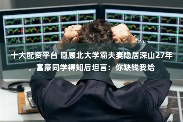 十大配资平台 回顾北大学霸夫妻隐居深山27年，富豪同学得知后坦言：你缺钱我给