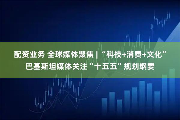 配资业务 全球媒体聚焦 | “科技+消费+文化”巴基斯坦媒体关注“十五五”规划纲要